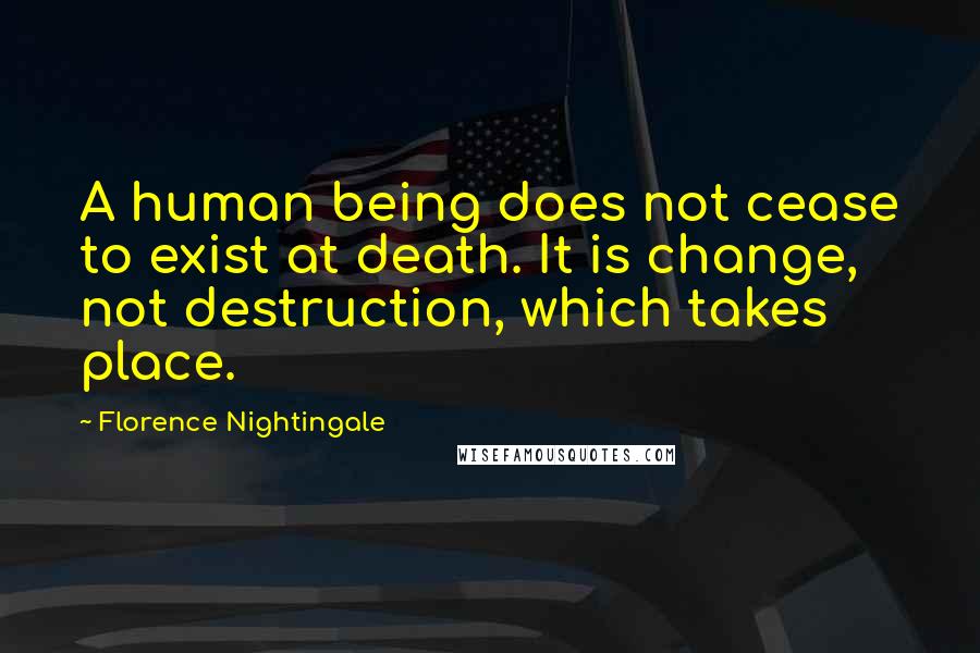 Florence Nightingale Quotes: A human being does not cease to exist at death. It is change, not destruction, which takes place.