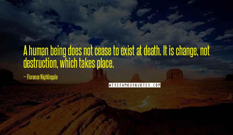 Florence Nightingale Quotes: A human being does not cease to exist at death. It is change, not destruction, which takes place.