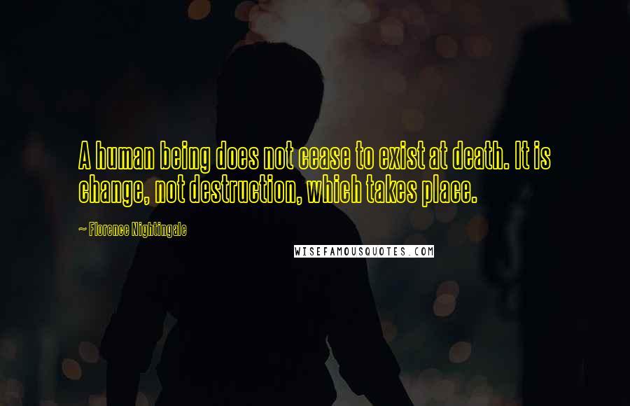 Florence Nightingale Quotes: A human being does not cease to exist at death. It is change, not destruction, which takes place.