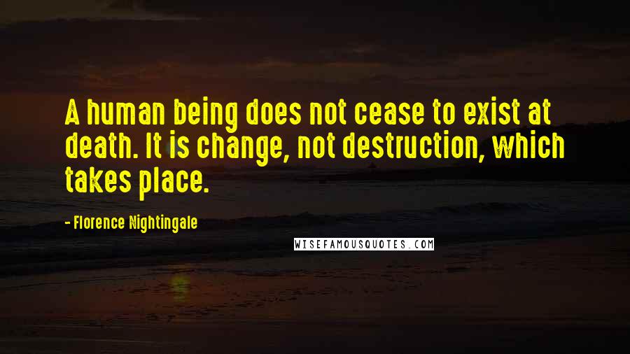 Florence Nightingale Quotes: A human being does not cease to exist at death. It is change, not destruction, which takes place.