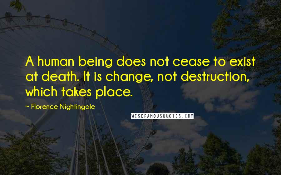Florence Nightingale Quotes: A human being does not cease to exist at death. It is change, not destruction, which takes place.