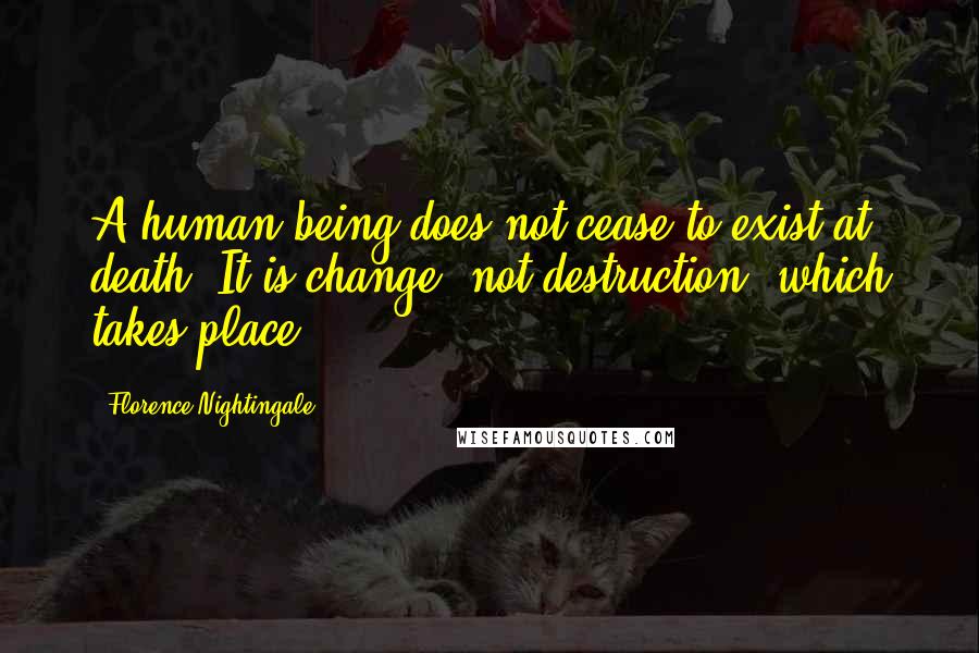 Florence Nightingale Quotes: A human being does not cease to exist at death. It is change, not destruction, which takes place.