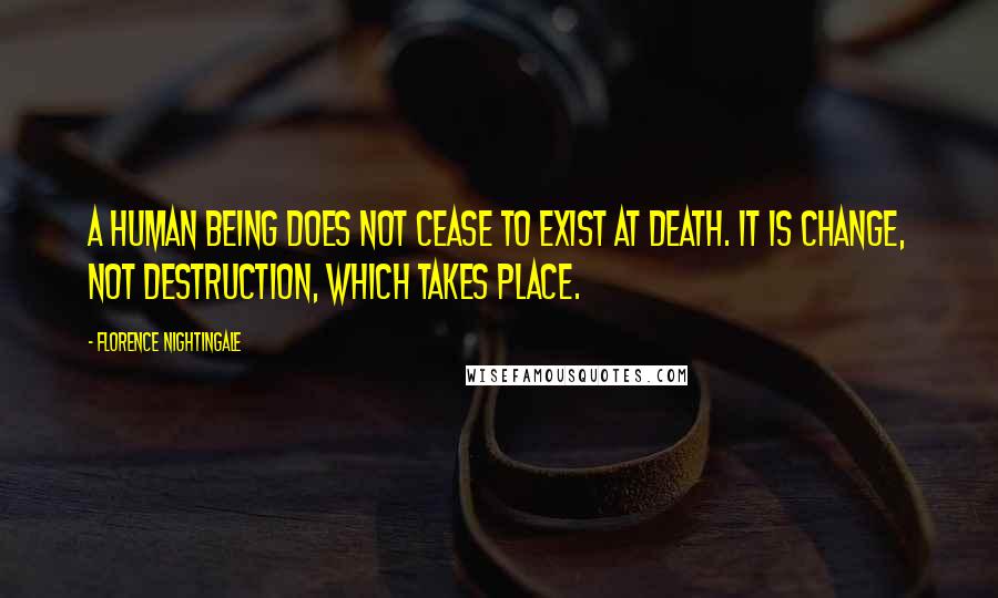 Florence Nightingale Quotes: A human being does not cease to exist at death. It is change, not destruction, which takes place.