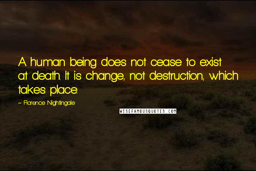 Florence Nightingale Quotes: A human being does not cease to exist at death. It is change, not destruction, which takes place.