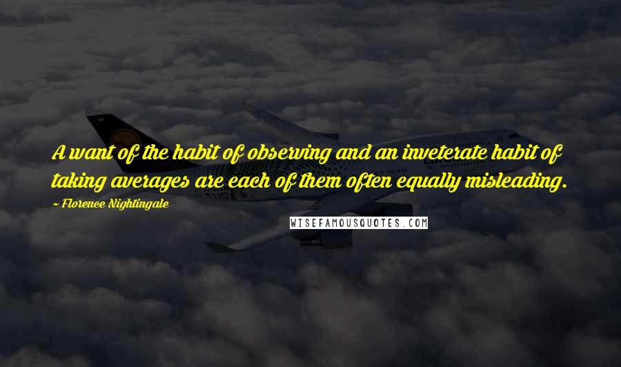 Florence Nightingale Quotes: A want of the habit of observing and an inveterate habit of taking averages are each of them often equally misleading.