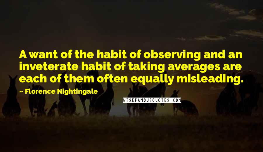 Florence Nightingale Quotes: A want of the habit of observing and an inveterate habit of taking averages are each of them often equally misleading.
