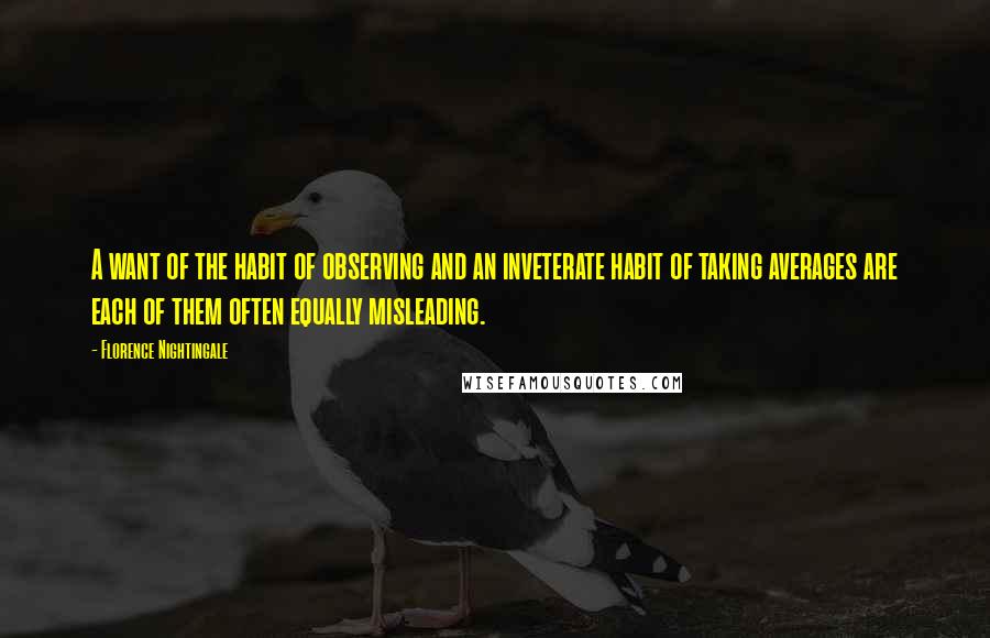 Florence Nightingale Quotes: A want of the habit of observing and an inveterate habit of taking averages are each of them often equally misleading.