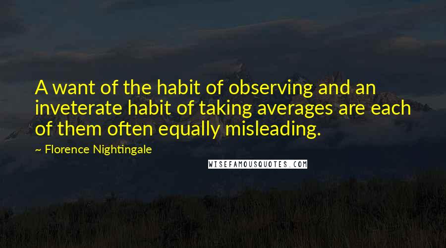 Florence Nightingale Quotes: A want of the habit of observing and an inveterate habit of taking averages are each of them often equally misleading.