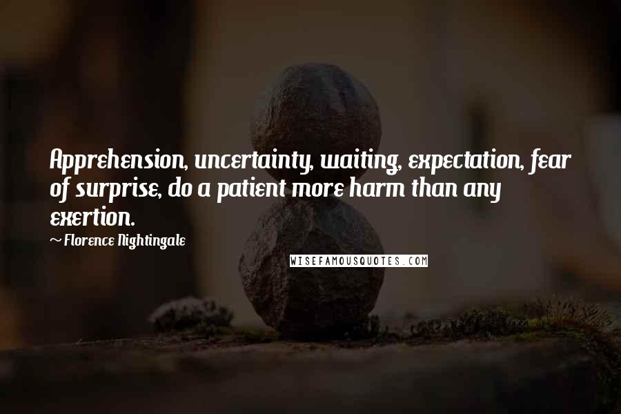 Florence Nightingale Quotes: Apprehension, uncertainty, waiting, expectation, fear of surprise, do a patient more harm than any exertion.