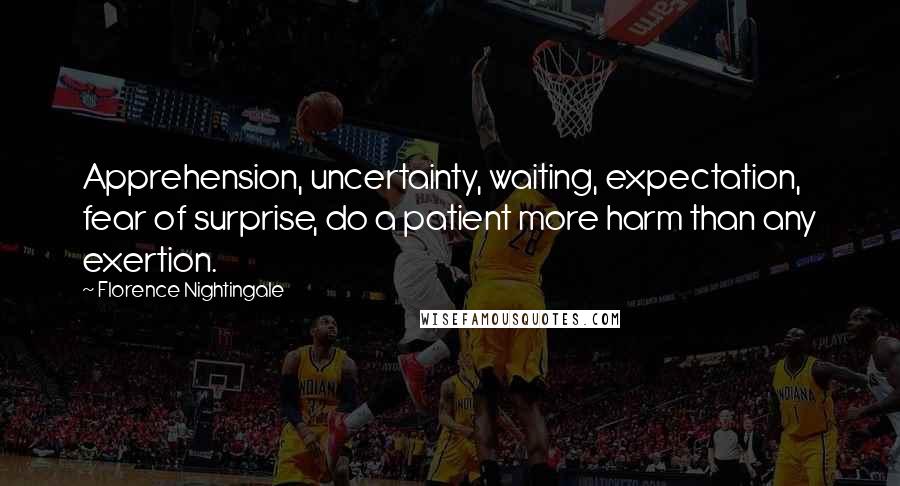 Florence Nightingale Quotes: Apprehension, uncertainty, waiting, expectation, fear of surprise, do a patient more harm than any exertion.