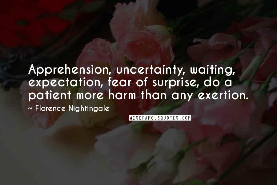 Florence Nightingale Quotes: Apprehension, uncertainty, waiting, expectation, fear of surprise, do a patient more harm than any exertion.