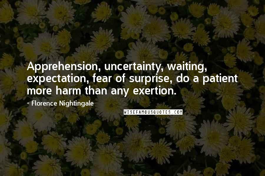 Florence Nightingale Quotes: Apprehension, uncertainty, waiting, expectation, fear of surprise, do a patient more harm than any exertion.