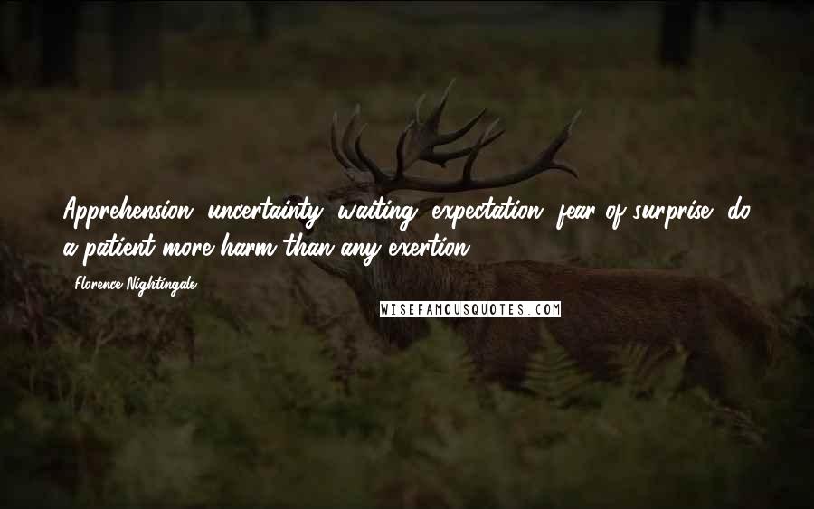 Florence Nightingale Quotes: Apprehension, uncertainty, waiting, expectation, fear of surprise, do a patient more harm than any exertion.