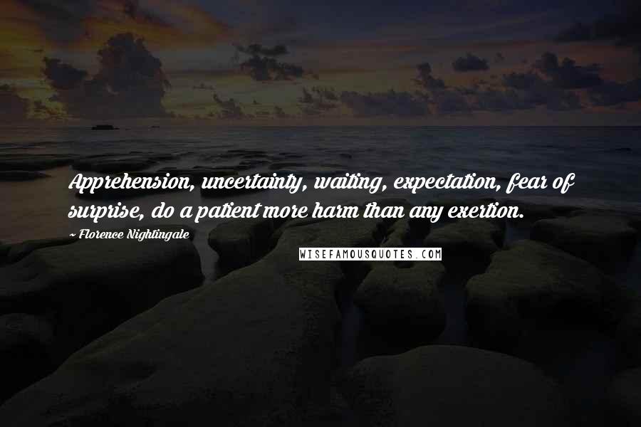 Florence Nightingale Quotes: Apprehension, uncertainty, waiting, expectation, fear of surprise, do a patient more harm than any exertion.