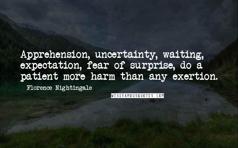 Florence Nightingale Quotes: Apprehension, uncertainty, waiting, expectation, fear of surprise, do a patient more harm than any exertion.