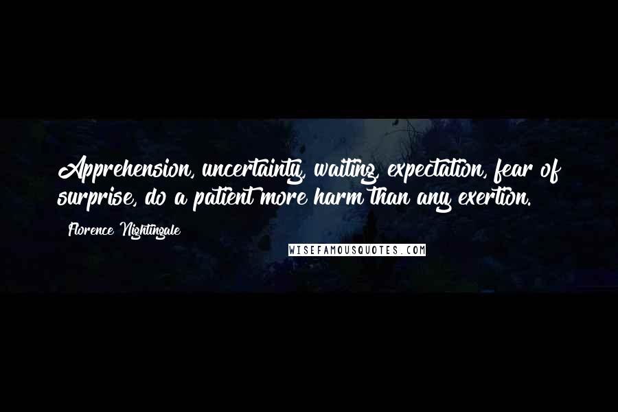 Florence Nightingale Quotes: Apprehension, uncertainty, waiting, expectation, fear of surprise, do a patient more harm than any exertion.