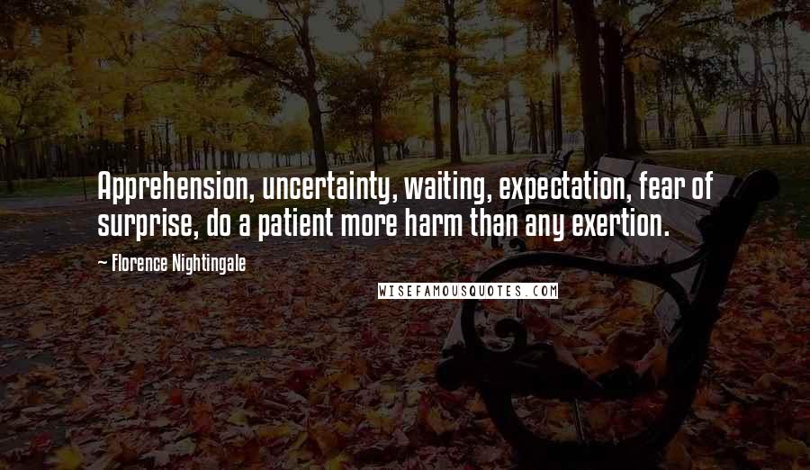 Florence Nightingale Quotes: Apprehension, uncertainty, waiting, expectation, fear of surprise, do a patient more harm than any exertion.