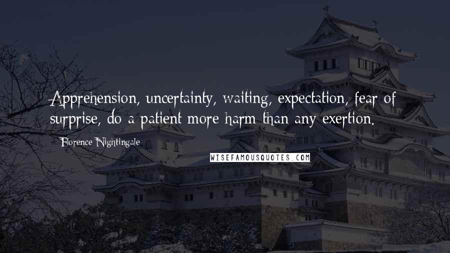 Florence Nightingale Quotes: Apprehension, uncertainty, waiting, expectation, fear of surprise, do a patient more harm than any exertion.