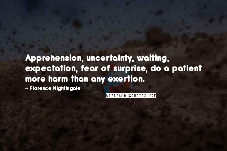 Florence Nightingale Quotes: Apprehension, uncertainty, waiting, expectation, fear of surprise, do a patient more harm than any exertion.