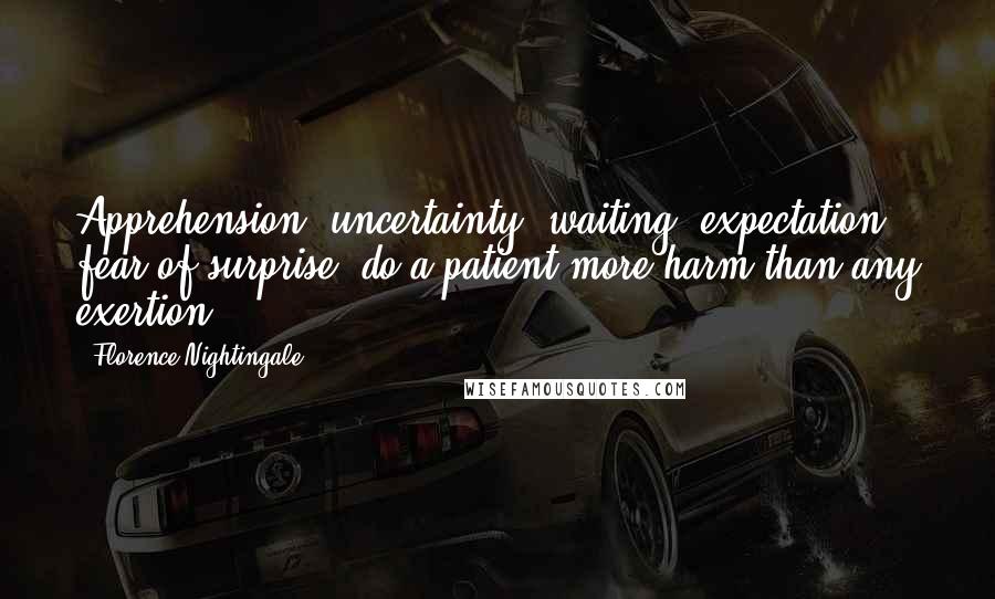 Florence Nightingale Quotes: Apprehension, uncertainty, waiting, expectation, fear of surprise, do a patient more harm than any exertion.