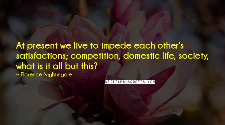 Florence Nightingale Quotes: At present we live to impede each other's satisfactions; competition, domestic life, society, what is it all but this?