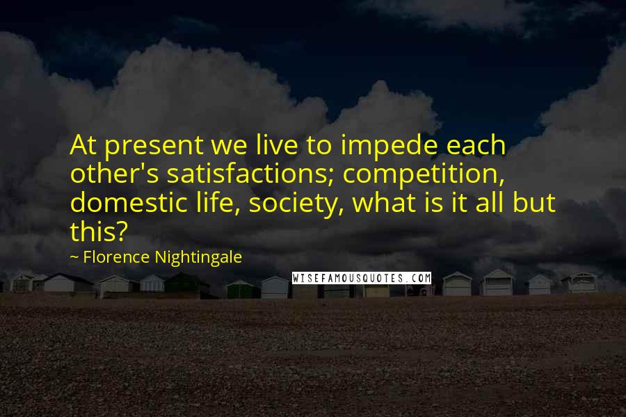 Florence Nightingale Quotes: At present we live to impede each other's satisfactions; competition, domestic life, society, what is it all but this?