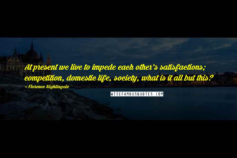 Florence Nightingale Quotes: At present we live to impede each other's satisfactions; competition, domestic life, society, what is it all but this?