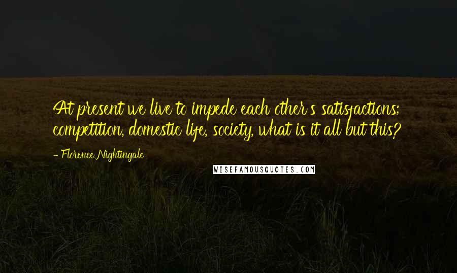 Florence Nightingale Quotes: At present we live to impede each other's satisfactions; competition, domestic life, society, what is it all but this?