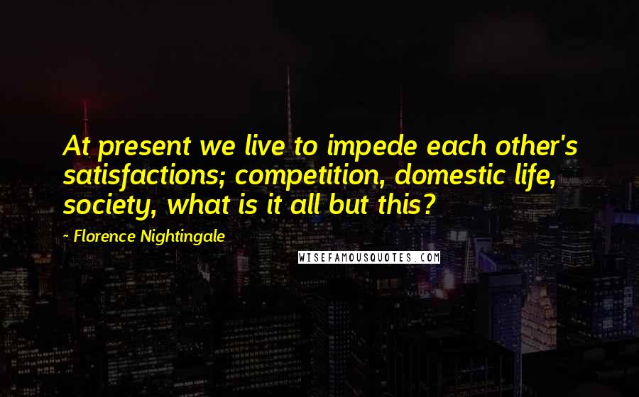 Florence Nightingale Quotes: At present we live to impede each other's satisfactions; competition, domestic life, society, what is it all but this?