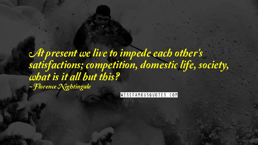 Florence Nightingale Quotes: At present we live to impede each other's satisfactions; competition, domestic life, society, what is it all but this?