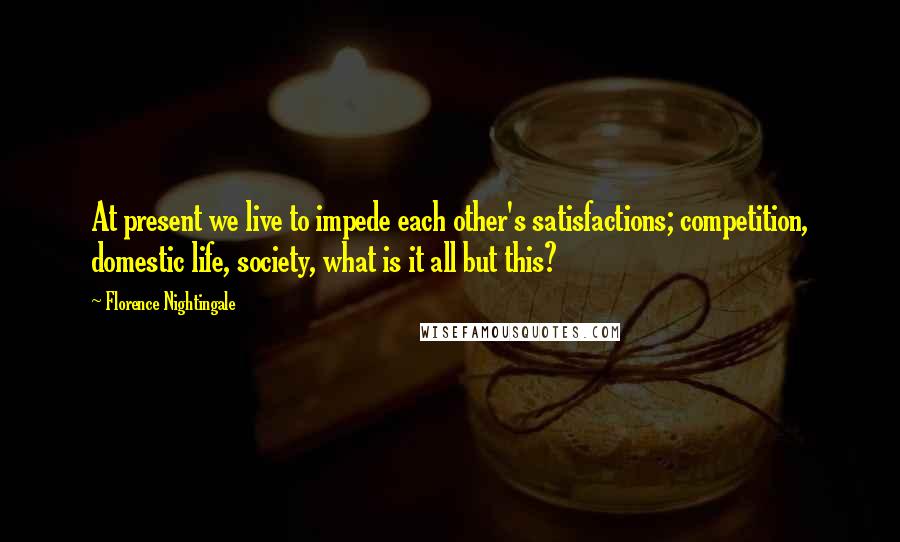 Florence Nightingale Quotes: At present we live to impede each other's satisfactions; competition, domestic life, society, what is it all but this?