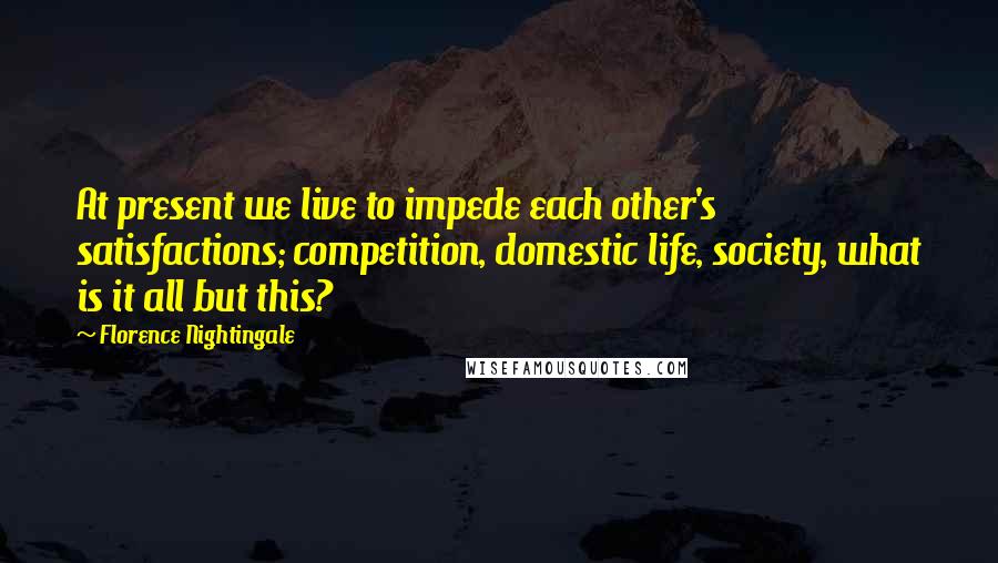 Florence Nightingale Quotes: At present we live to impede each other's satisfactions; competition, domestic life, society, what is it all but this?