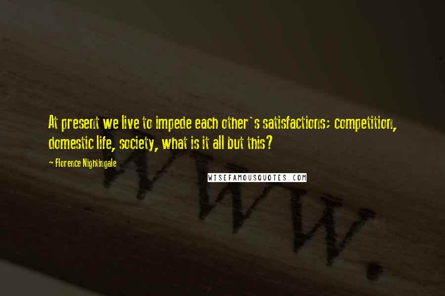 Florence Nightingale Quotes: At present we live to impede each other's satisfactions; competition, domestic life, society, what is it all but this?