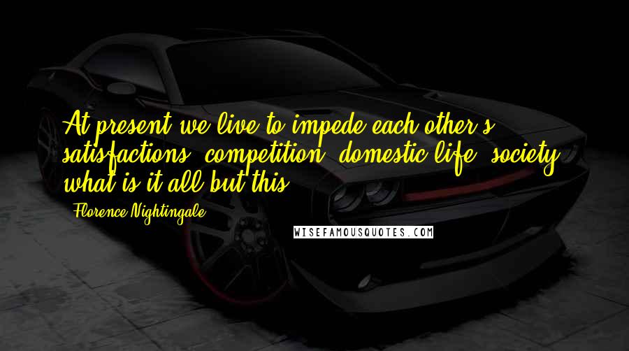 Florence Nightingale Quotes: At present we live to impede each other's satisfactions; competition, domestic life, society, what is it all but this?