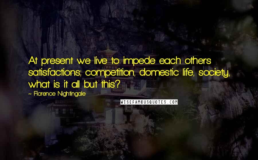 Florence Nightingale Quotes: At present we live to impede each other's satisfactions; competition, domestic life, society, what is it all but this?