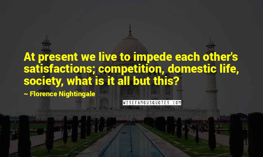 Florence Nightingale Quotes: At present we live to impede each other's satisfactions; competition, domestic life, society, what is it all but this?