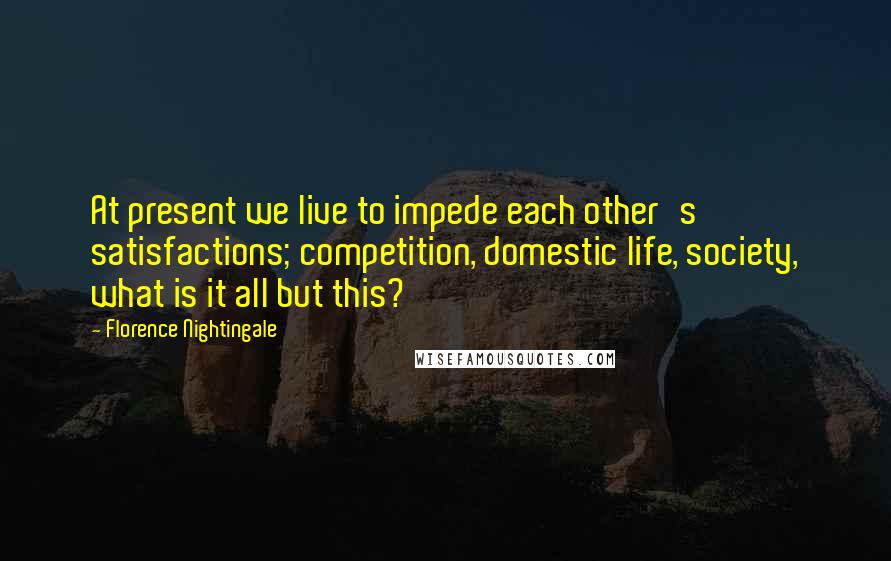 Florence Nightingale Quotes: At present we live to impede each other's satisfactions; competition, domestic life, society, what is it all but this?
