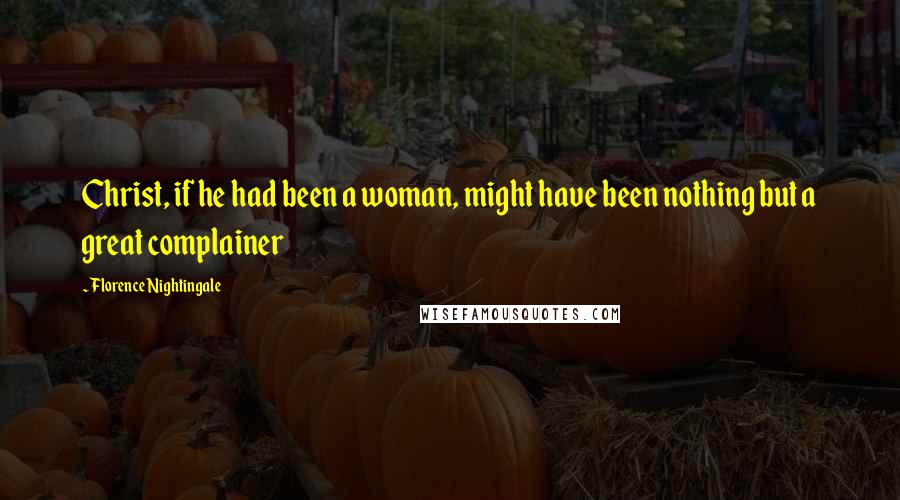 Florence Nightingale Quotes: Christ, if he had been a woman, might have been nothing but a great complainer