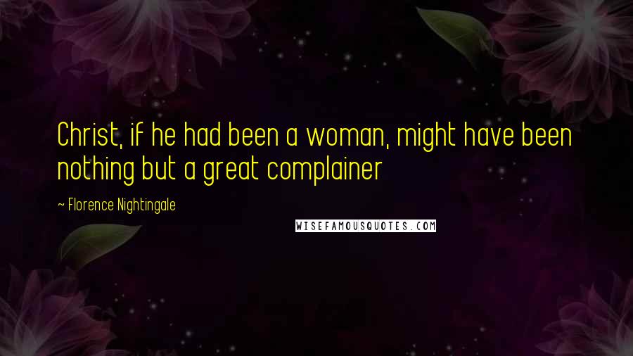 Florence Nightingale Quotes: Christ, if he had been a woman, might have been nothing but a great complainer