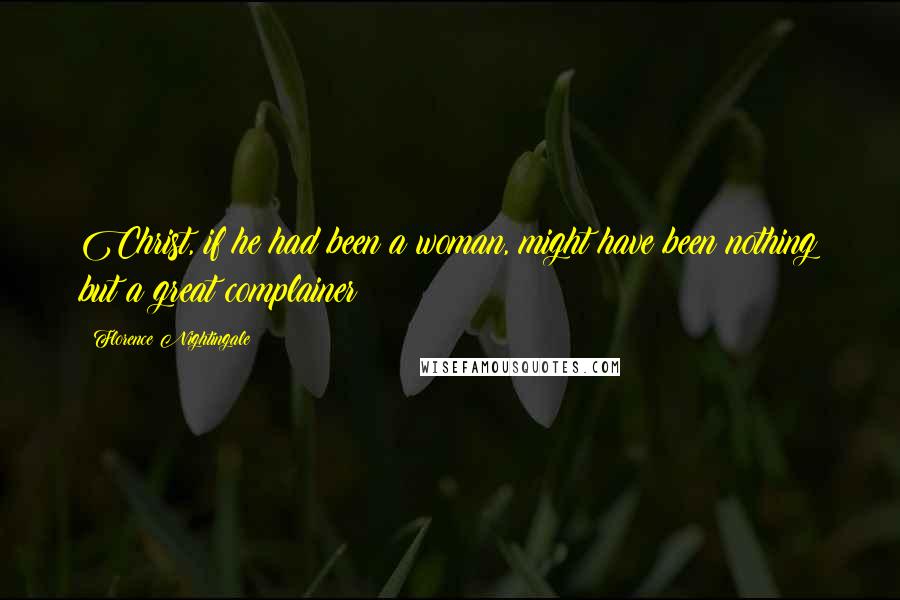 Florence Nightingale Quotes: Christ, if he had been a woman, might have been nothing but a great complainer