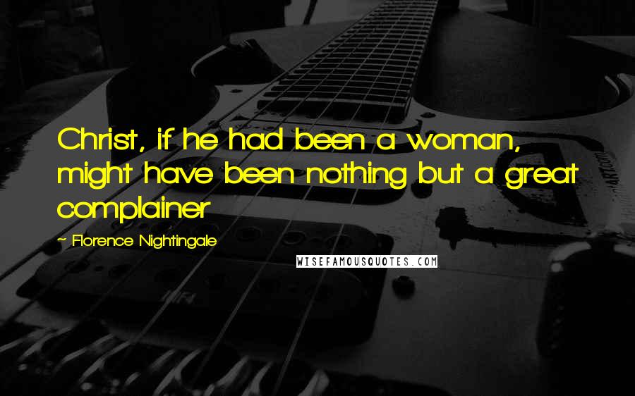 Florence Nightingale Quotes: Christ, if he had been a woman, might have been nothing but a great complainer