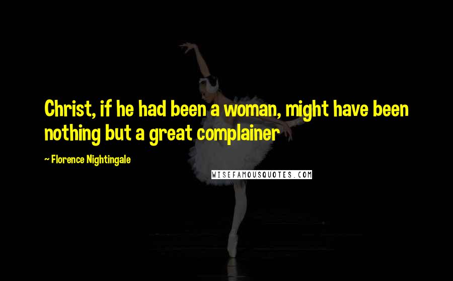 Florence Nightingale Quotes: Christ, if he had been a woman, might have been nothing but a great complainer