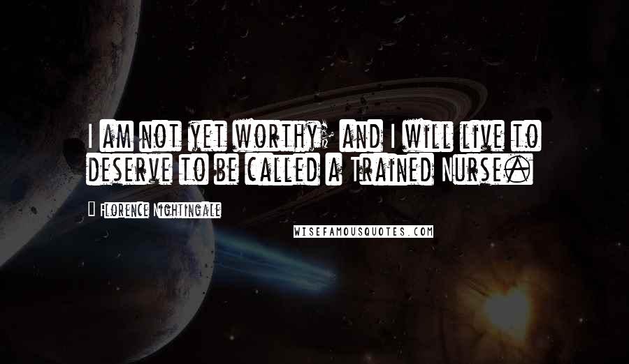 Florence Nightingale Quotes: I am not yet worthy; and I will live to deserve to be called a Trained Nurse.