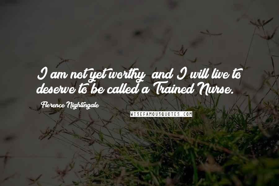 Florence Nightingale Quotes: I am not yet worthy; and I will live to deserve to be called a Trained Nurse.