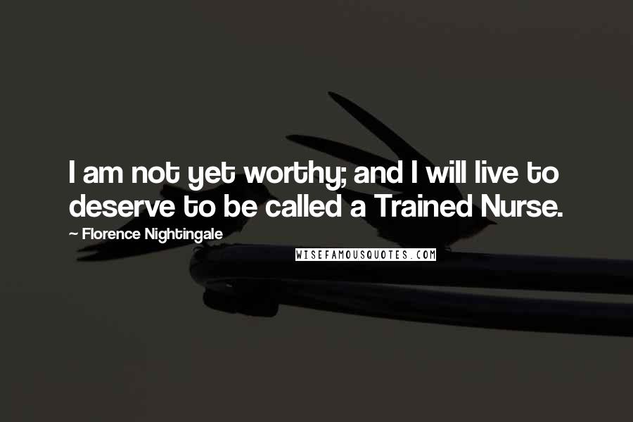 Florence Nightingale Quotes: I am not yet worthy; and I will live to deserve to be called a Trained Nurse.