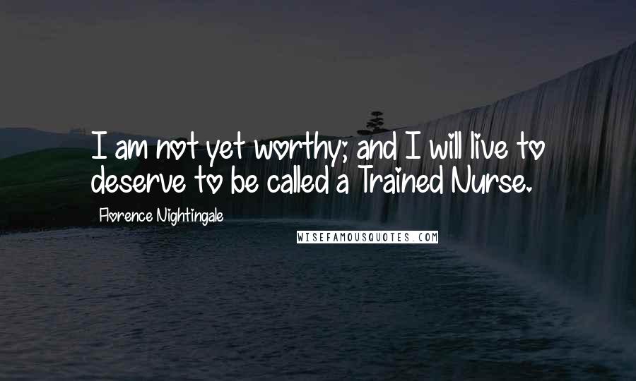 Florence Nightingale Quotes: I am not yet worthy; and I will live to deserve to be called a Trained Nurse.