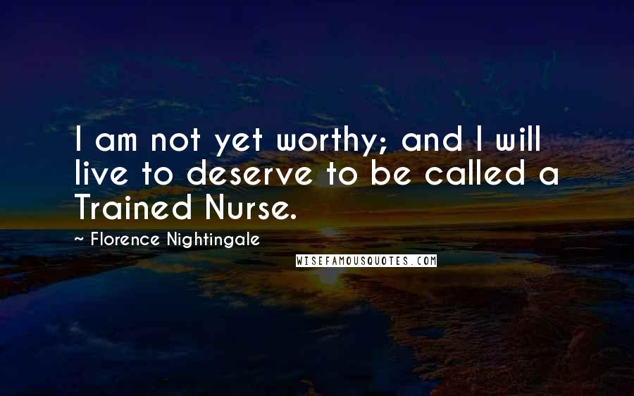 Florence Nightingale Quotes: I am not yet worthy; and I will live to deserve to be called a Trained Nurse.