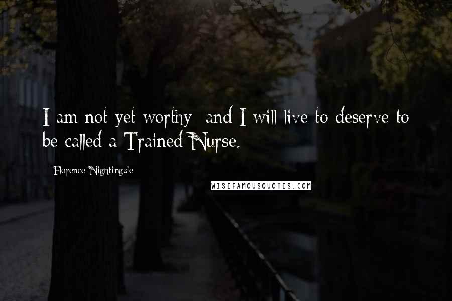 Florence Nightingale Quotes: I am not yet worthy; and I will live to deserve to be called a Trained Nurse.