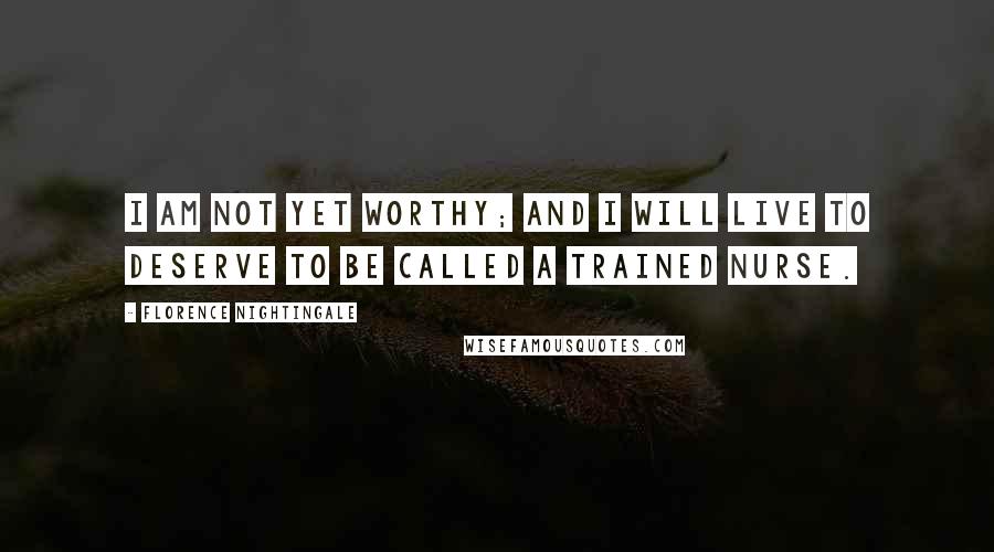 Florence Nightingale Quotes: I am not yet worthy; and I will live to deserve to be called a Trained Nurse.