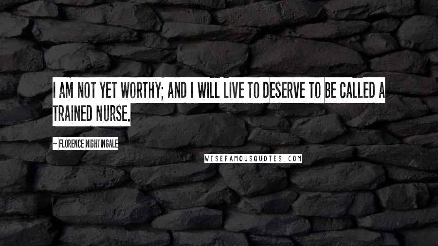 Florence Nightingale Quotes: I am not yet worthy; and I will live to deserve to be called a Trained Nurse.